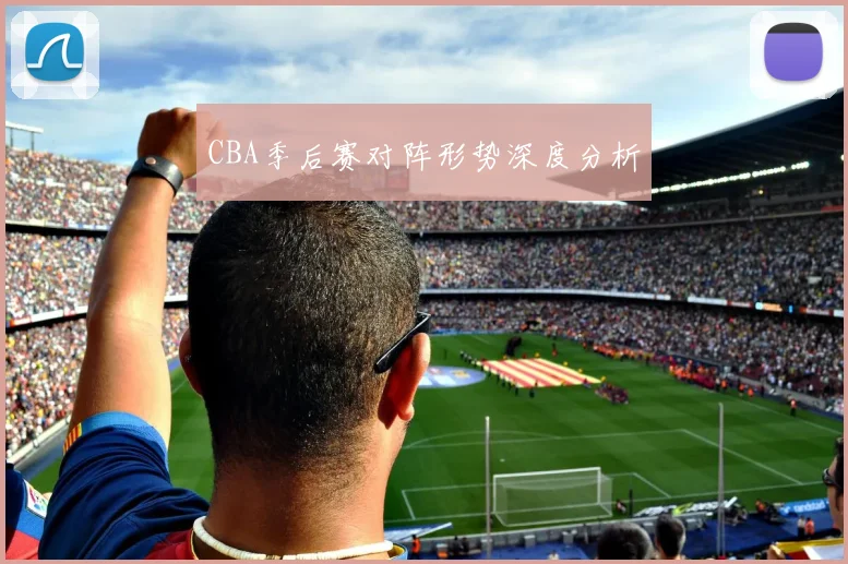 CBA季后赛对阵形势深度分析