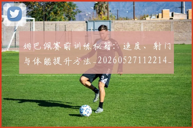 姆巴佩赛前训练秘籍:速度、射门与体能提升方法_20260527112214_20260609132848