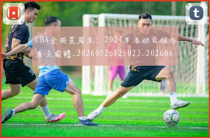 CBA全明星周末:2024年活动日程与看点前瞻_20260526125023_20260606165145