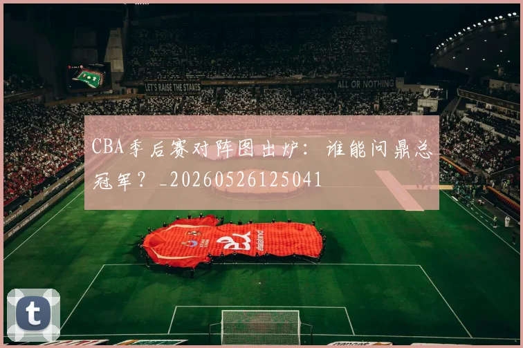 CBA季后赛对阵图出炉:谁能问鼎总冠军?_20260526125041