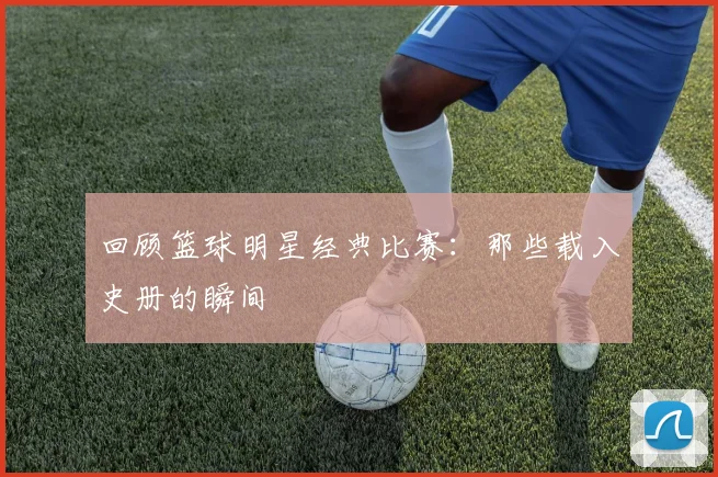 回顾篮球明星经典比赛:那些载入史册的瞬间