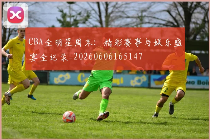CBA全明星周末：精彩赛事与娱乐盛宴全记录_20260606165147