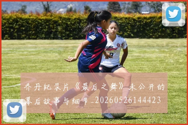 乔丹纪录片《最后之舞》未公开的幕后故事与细节_20260526144423