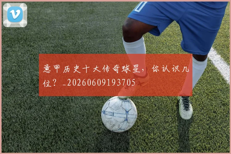 意甲历史十大传奇球星,你认识几位?_20260609193705