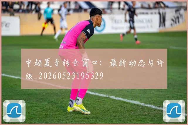 中超夏季转会窗口:最新动态与评级_20260523195329