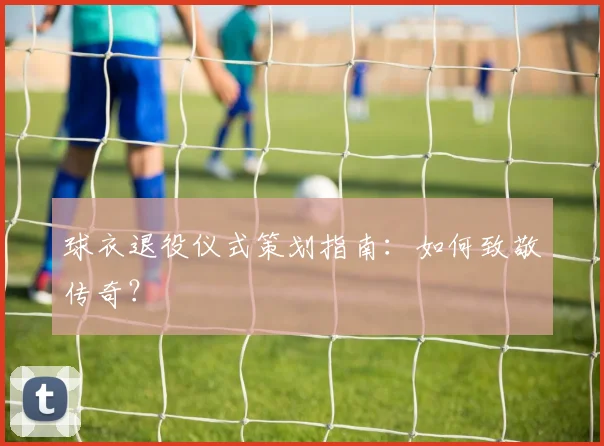 球衣退役仪式策划指南:如何致敬传奇?