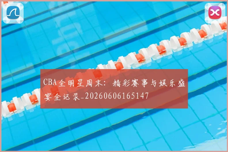 CBA全明星周末：精彩赛事与娱乐盛宴全记录_20260606165147